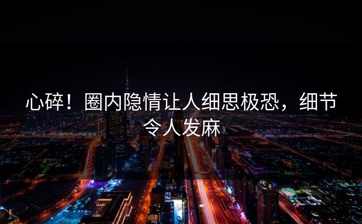 心碎！圈内隐情让人细思极恐，细节令人发麻