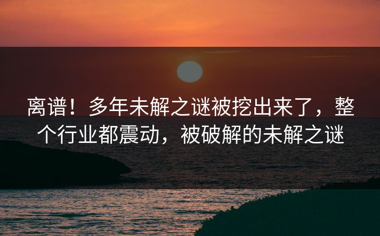 离谱！多年未解之谜被挖出来了，整个行业都震动，被破解的未解之谜