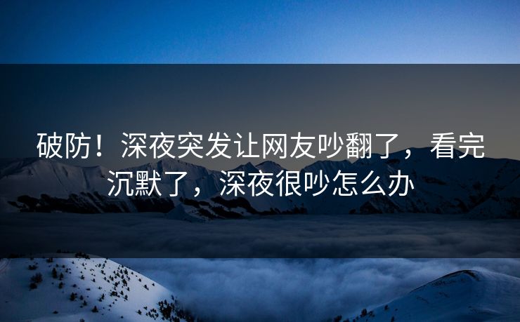 破防！深夜突发让网友吵翻了，看完沉默了，深夜很吵怎么办