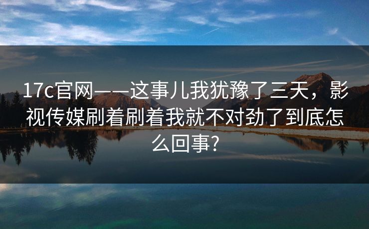 17c官网——这事儿我犹豫了三天，影视传媒刷着刷着我就不对劲了到底怎么回事?