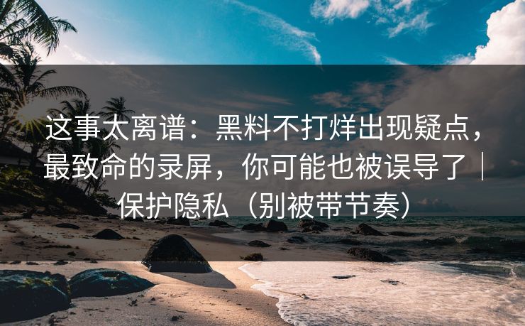 这事太离谱：黑料不打烊出现疑点，最致命的录屏，你可能也被误导了｜保护隐私（别被带节奏）