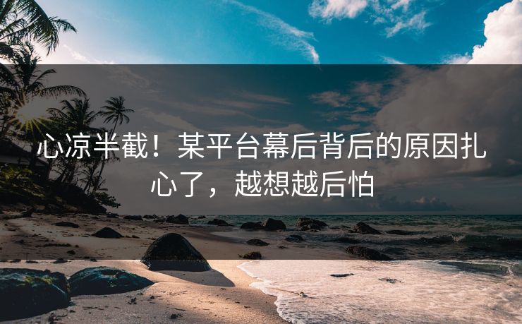 心凉半截！某平台幕后背后的原因扎心了，越想越后怕
