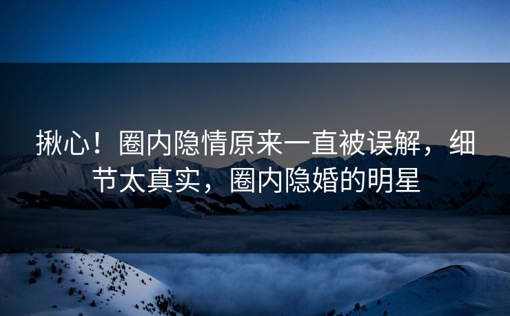 揪心！圈内隐情原来一直被误解，细节太真实，圈内隐婚的明星