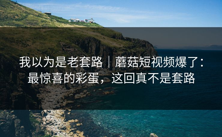 我以为是老套路｜蘑菇短视频爆了：最惊喜的彩蛋，这回真不是套路