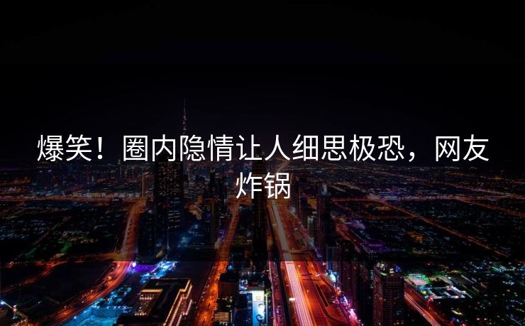 爆笑！圈内隐情让人细思极恐，网友炸锅