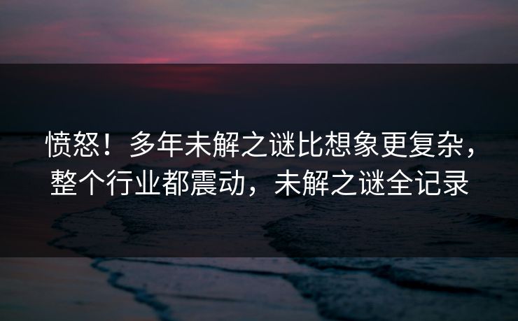 愤怒！多年未解之谜比想象更复杂，整个行业都震动，未解之谜全记录