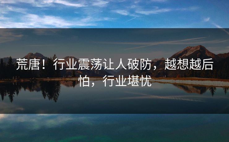 荒唐!行业震荡让人破防,越想越后怕,行业堪忧 荒唐!行业震荡让人破防,越想越后怕,行业堪忧