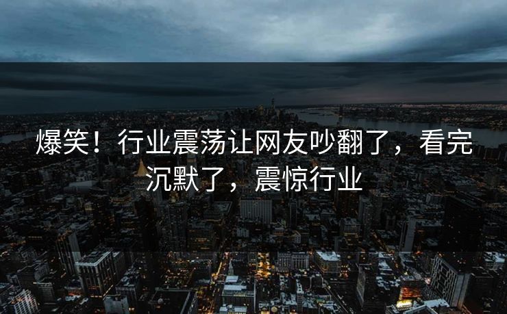 爆笑!行业震荡让网友吵翻了,看完沉默了,震惊行业 爆笑!行业震荡让网友吵翻了,看完沉默了,震惊行业
