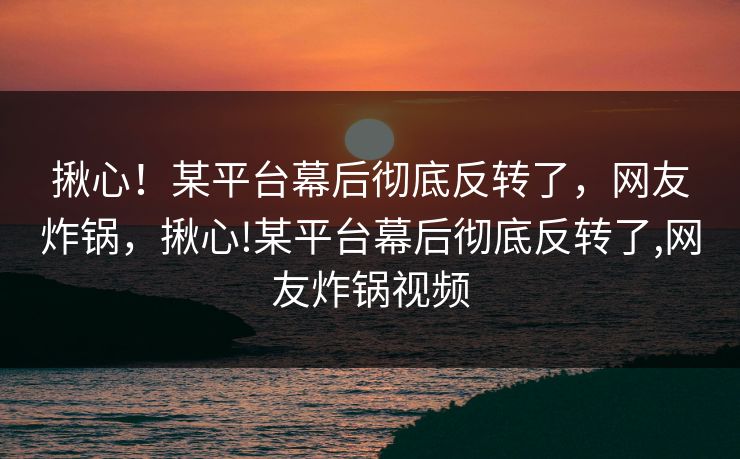 揪心!某平台幕后彻底反转了,网友炸锅,揪心!某平台幕后彻底反转了,网友炸锅视频 揪心!某平台幕后彻底反转了,网友炸锅,揪心!某平台幕后彻底反转了,网友炸锅视频