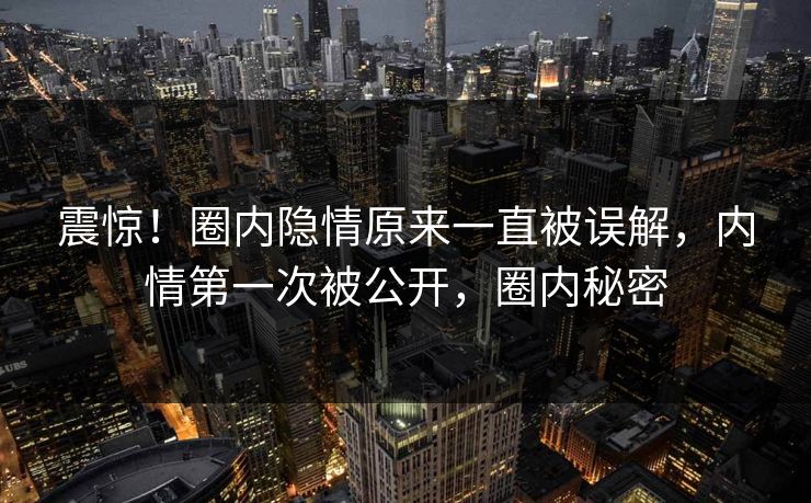 震惊！圈内隐情原来一直被误解，内情第一次被公开，圈内秘密