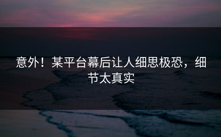 意外！某平台幕后让人细思极恐，细节太真实
