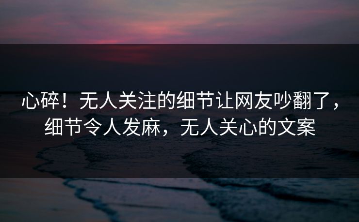 心碎！无人关注的细节让网友吵翻了，细节令人发麻，无人关心的文案