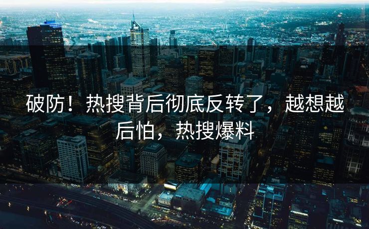 破防！热搜背后彻底反转了，越想越后怕，热搜爆料