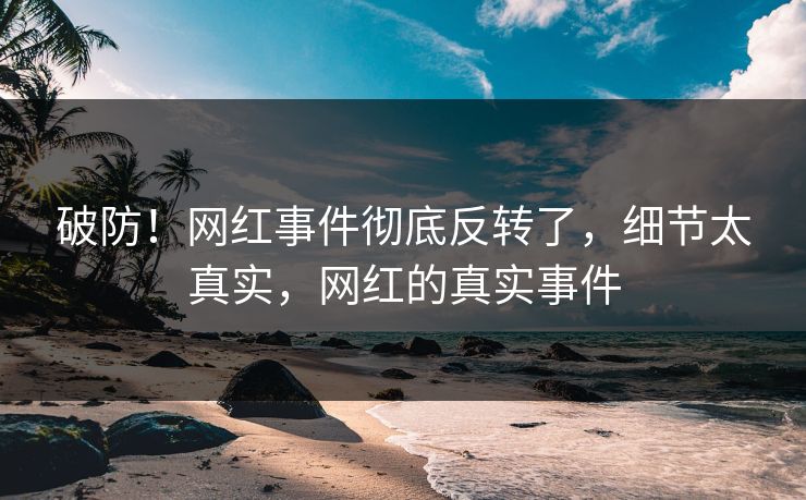 破防！网红事件彻底反转了，细节太真实，网红的真实事件