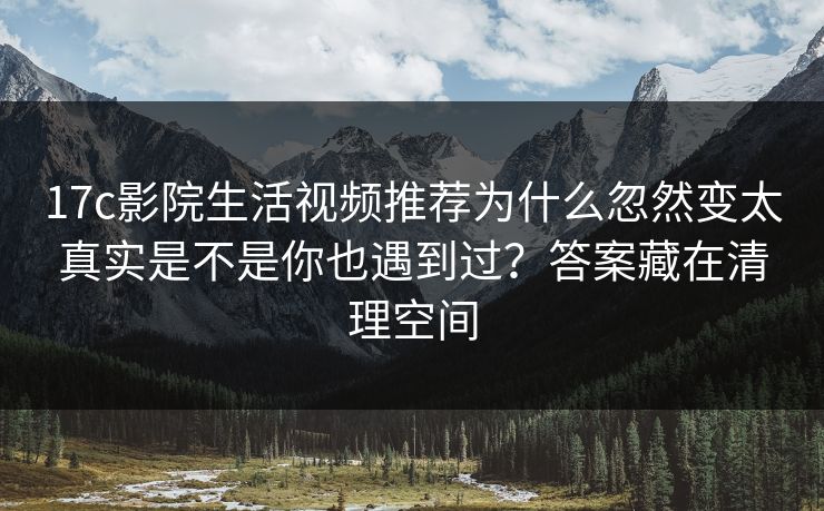 17c影院生活视频推荐为什么忽然变太真实是不是你也遇到过？答案藏在清理空间