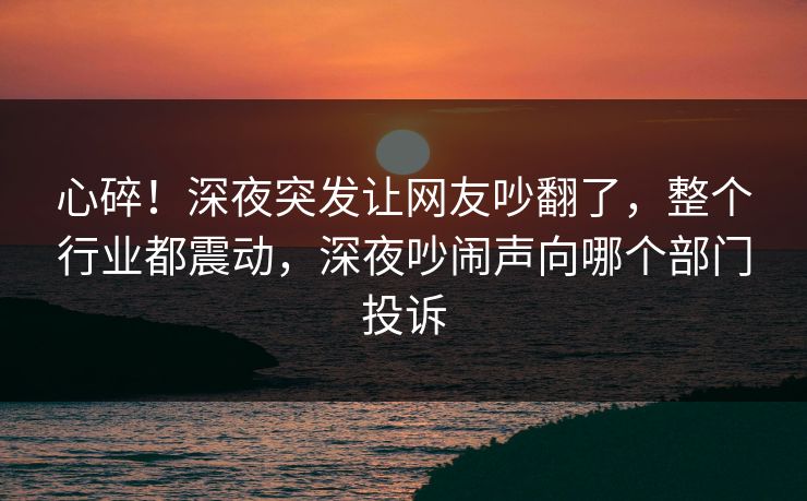 心碎!深夜突发让网友吵翻了,整个行业都震动,深夜吵闹声向哪个部门投诉 心碎!深夜突发让网友吵翻了,整个行业都震动,深夜吵闹声向哪个部门投诉