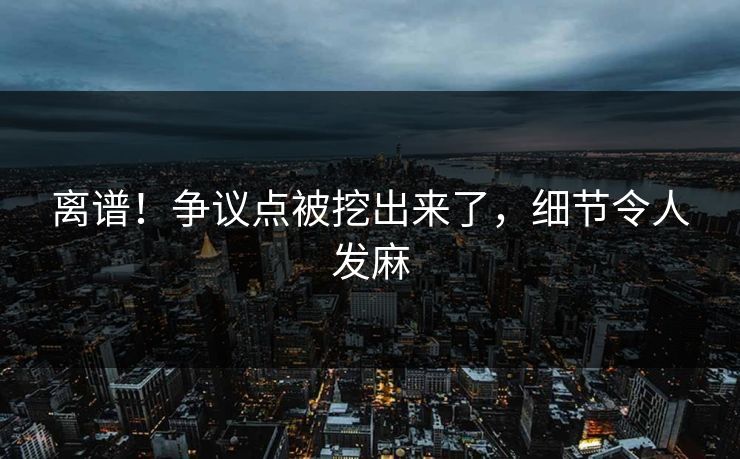离谱!争议点被挖出来了,细节令人发麻 离谱!争议点被挖出来了,细节令人发麻