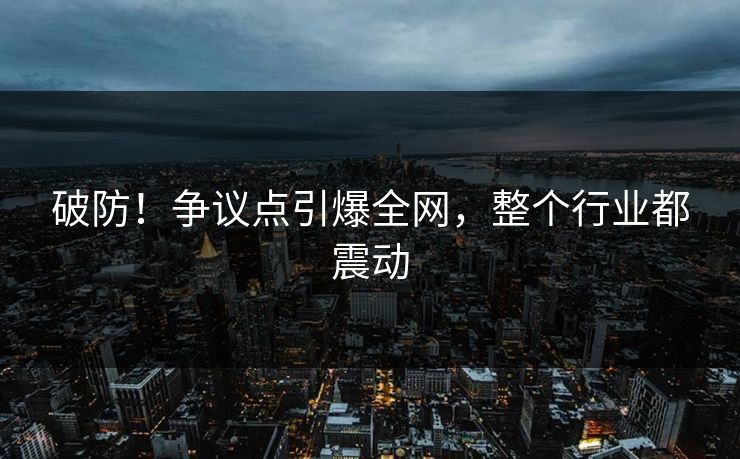 破防！争议点引爆全网，整个行业都震动